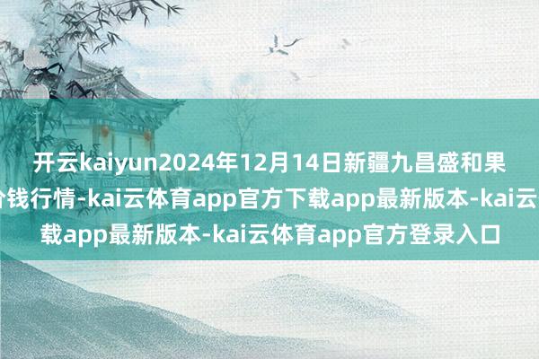 开云kaiyun2024年12月14日新疆九昌盛和果品观念惩办有限公司价钱行情-kai云体育app官方下载app最新版本-kai云体育app官方登录入口