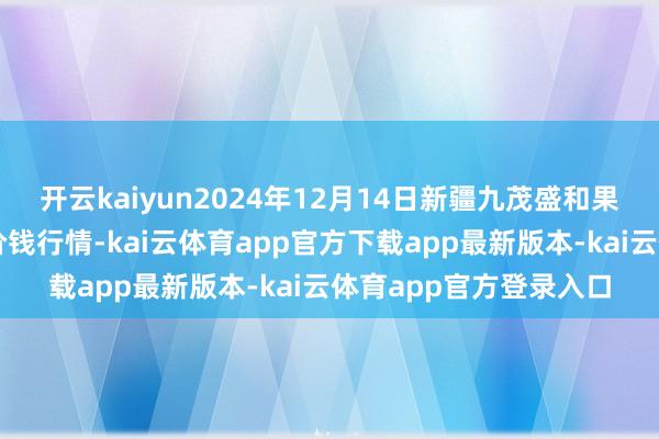 开云kaiyun2024年12月14日新疆九茂盛和果品权术措置有限公司价钱行情-kai云体育app官方下载app最新版本-kai云体育app官方登录入口