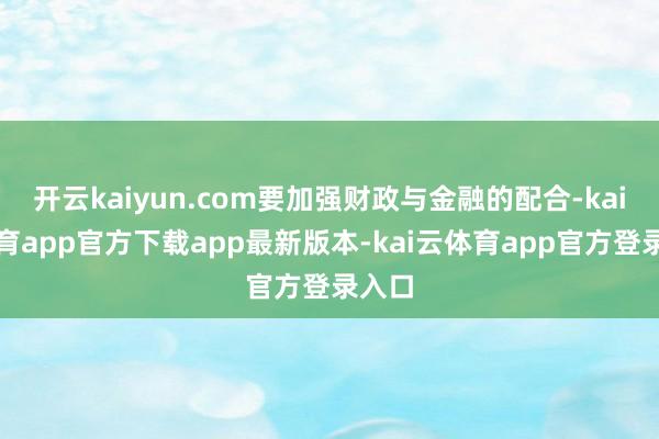 开云kaiyun.com要加强财政与金融的配合-kai云体育app官方下载app最新版本-kai云体育app官方登录入口