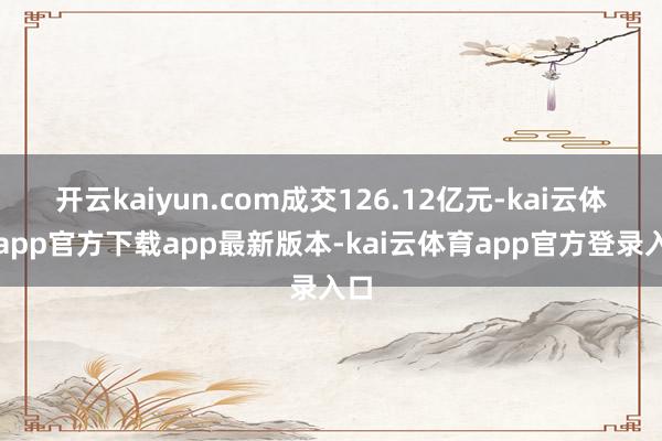 开云kaiyun.com成交126.12亿元-kai云体育app官方下载app最新版本-kai云体育app官方登录入口
