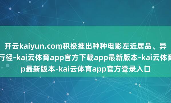 开云kaiyun.com积极推出种种电影左近居品、异业和洽、春节习惯行径-kai云体育app官方下载app最新版本-kai云体育app官方登录入口