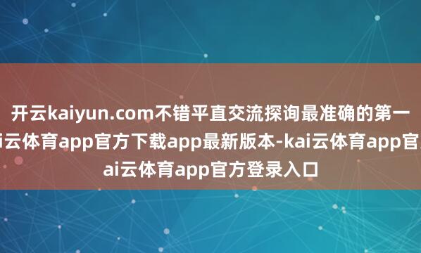 开云kaiyun.com不错平直交流探询最准确的第一手而已-kai云体育app官方下载app最新版本-kai云体育app官方登录入口
