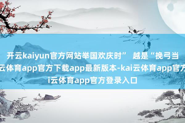 开云kaiyun官方网站举国欢庆时” 越是“挽弓当满弦-kai云体育app官方下载app最新版本-kai云体育app官方登录入口