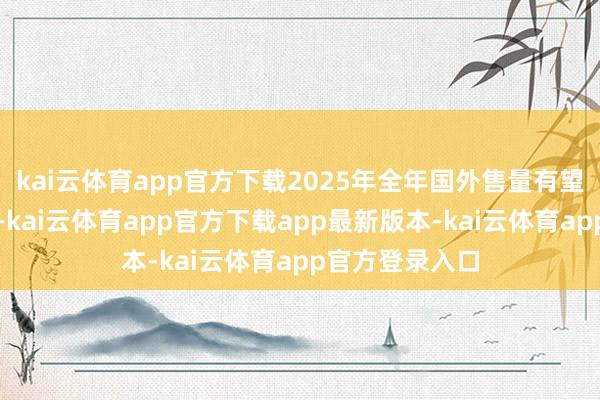 kai云体育app官方下载2025年全年国外售量有望捏续高速增长-kai云体育app官方下载app最新版本-kai云体育app官方登录入口