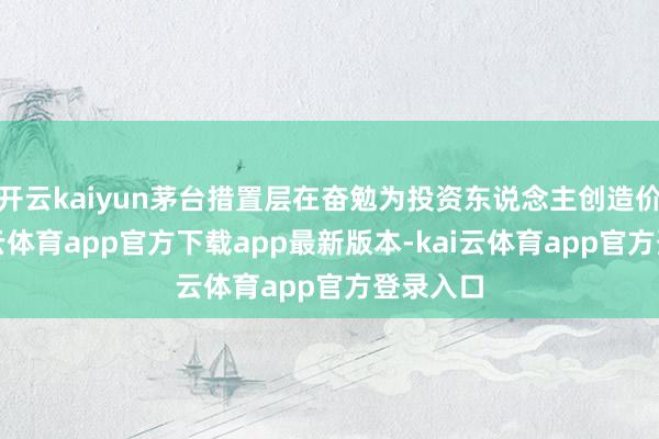 开云kaiyun茅台措置层在奋勉为投资东说念主创造价值-kai云体育app官方下载app最新版本-kai云体育app官方登录入口