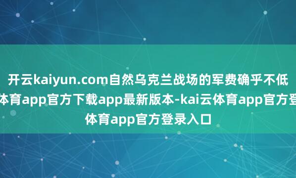 开云kaiyun.com自然乌克兰战场的军费确乎不低-kai云体育app官方下载app最新版本-kai云体育app官方登录入口