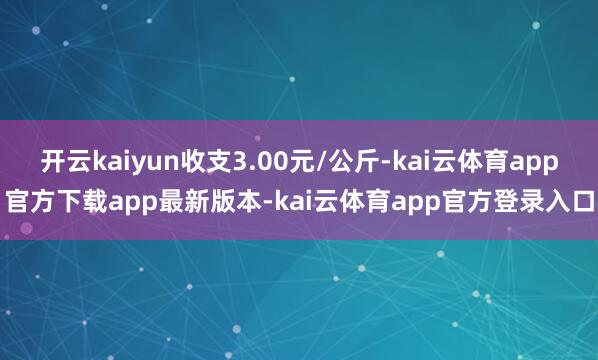开云kaiyun收支3.00元/公斤-kai云体育app官方下载app最新版本-kai云体育app官方登录入口