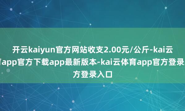 开云kaiyun官方网站收支2.00元/公斤-kai云体育app官方下载app最新版本-kai云体育app官方登录入口