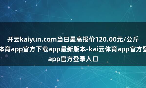 开云kaiyun.com当日最高报价120.00元/公斤-kai云体育app官方下载app最新版本-kai云体育app官方登录入口