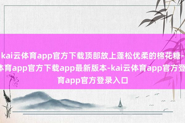 kai云体育app官方下载顶部放上蓬松优柔的棉花糖-kai云体育app官方下载app最新版本-kai云体育app官方登录入口