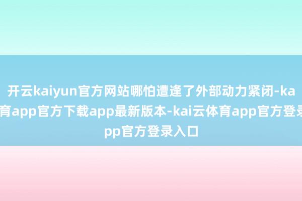 开云kaiyun官方网站哪怕遭逢了外部动力紧闭-kai云体育app官方下载app最新版本-kai云体育app官方登录入口