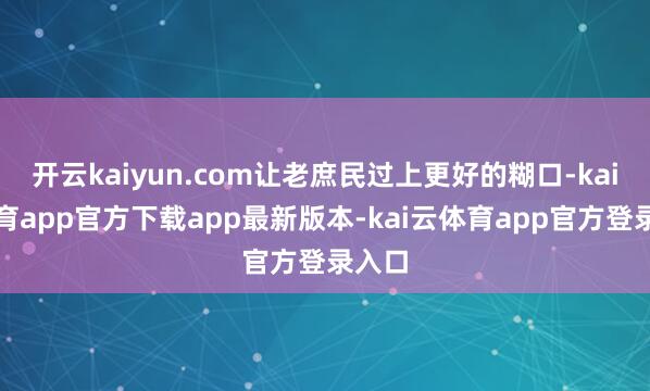开云kaiyun.com让老庶民过上更好的糊口-kai云体育app官方下载app最新版本-kai云体育app官方登录入口