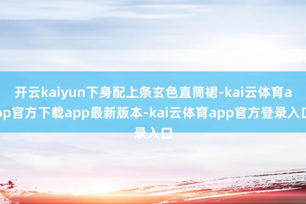 开云kaiyun下身配上条玄色直筒裙-kai云体育app官方下载app最新版本-kai云体育app官方登录入口