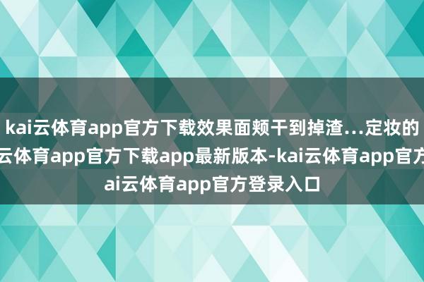 kai云体育app官方下载效果面颊干到掉渣…定妆的同期-kai云体育app官方下载app最新版本-kai云体育app官方登录入口