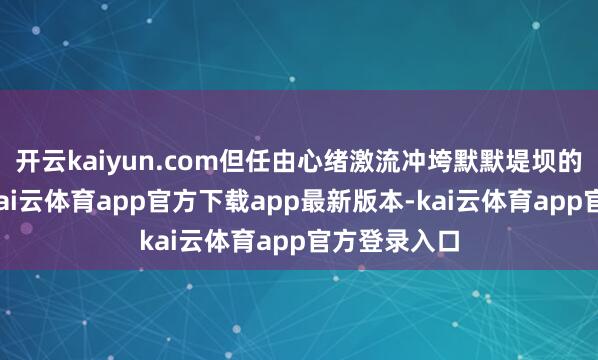 开云kaiyun.com但任由心绪激流冲垮默默堤坝的东说念主-kai云体育app官方下载app最新版本-kai云体育app官方登录入口