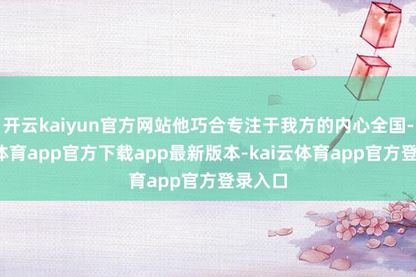 开云kaiyun官方网站他巧合专注于我方的内心全国-kai云体育app官方下载app最新版本-kai云体育app官方登录入口