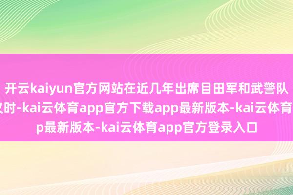 开云kaiyun官方网站在近几年出席目田军和武警队列代表团全体会议时-kai云体育app官方下载app最新版本-kai云体育app官方登录入口