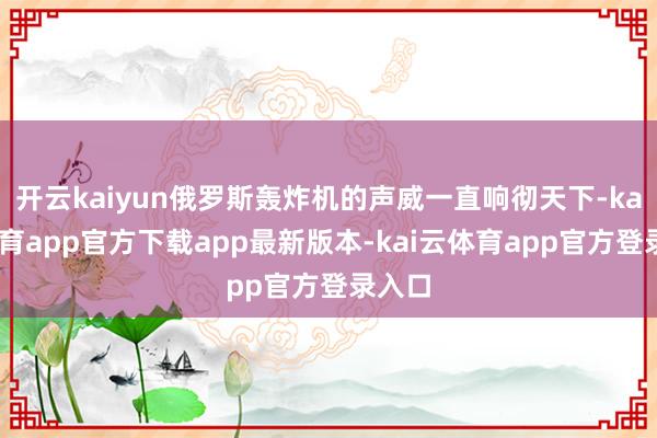 开云kaiyun俄罗斯轰炸机的声威一直响彻天下-kai云体育app官方下载app最新版本-kai云体育app官方登录入口