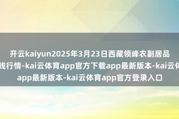 开云kaiyun2025年3月23日西藏领峰农副居品蓄意处理有限公司价钱行情-kai云体育app官方下载app最新版本-kai云体育app官方登录入口