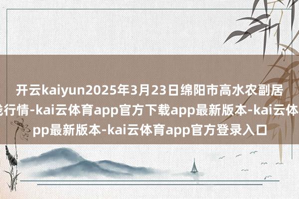开云kaiyun2025年3月23日绵阳市高水农副居品批发有限公司价钱行情-kai云体育app官方下载app最新版本-kai云体育app官方登录入口