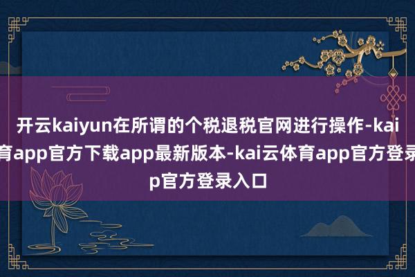开云kaiyun在所谓的个税退税官网进行操作-kai云体育app官方下载app最新版本-kai云体育app官方登录入口