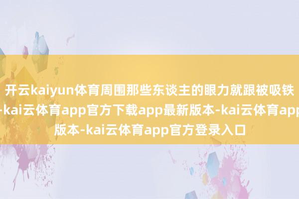 开云kaiyun体育周围那些东谈主的眼力就跟被吸铁石吸住了相通-kai云体育app官方下载app最新版本-kai云体育app官方登录入口