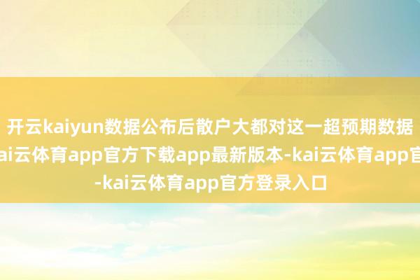 开云kaiyun数据公布后散户大都对这一超预期数据感到无意-kai云体育app官方下载app最新版本-kai云体育app官方登录入口