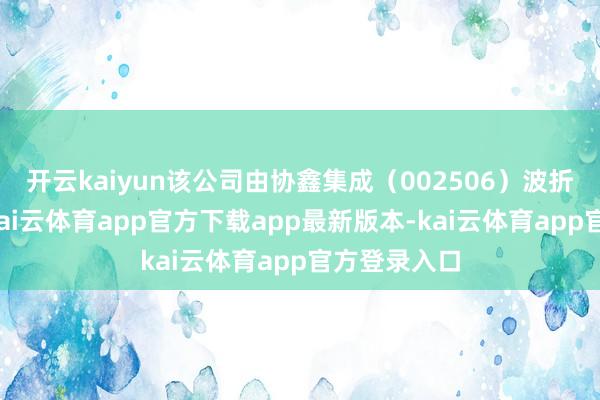 开云kaiyun该公司由协鑫集成（002506）波折全资抓股-kai云体育app官方下载app最新版本-kai云体育app官方登录入口