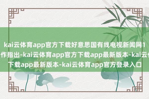 kai云体育app官方下载好意思国有线电视新闻网15日发布的一篇分析著作指出-kai云体育app官方下载app最新版本-kai云体育app官方登录入口