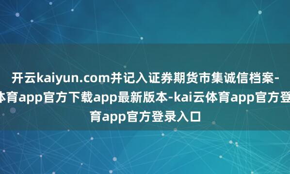 开云kaiyun.com并记入证券期货市集诚信档案-kai云体育app官方下载app最新版本-kai云体育app官方登录入口