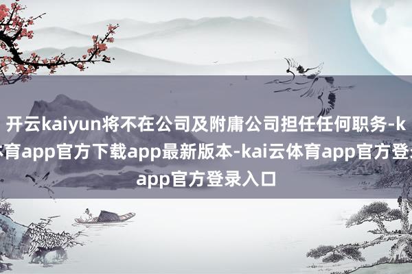 开云kaiyun将不在公司及附庸公司担任任何职务-kai云体育app官方下载app最新版本-kai云体育app官方登录入口