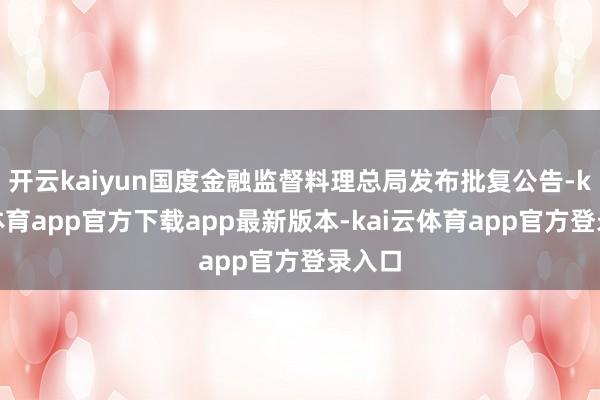 开云kaiyun国度金融监督料理总局发布批复公告-kai云体育app官方下载app最新版本-kai云体育app官方登录入口