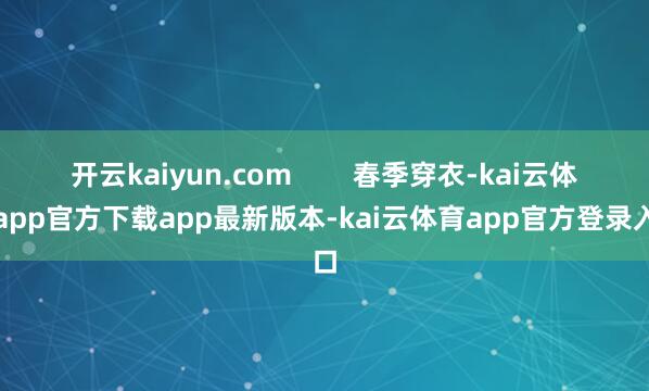 开云kaiyun.com        春季穿衣-kai云体育app官方下载app最新版本-kai云体育app官方登录入口