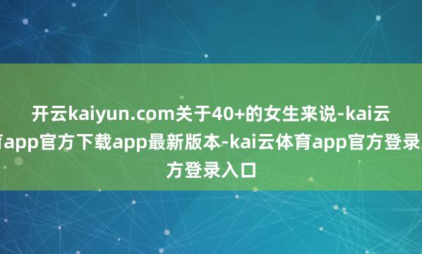 开云kaiyun.com关于40+的女生来说-kai云体育app官方下载app最新版本-kai云体育app官方登录入口