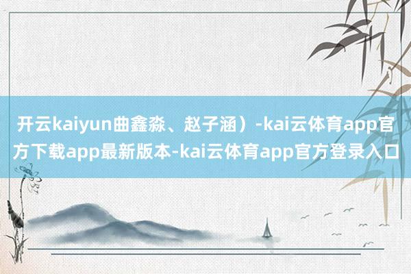 开云kaiyun曲鑫淼、赵子涵）-kai云体育app官方下载app最新版本-kai云体育app官方登录入口