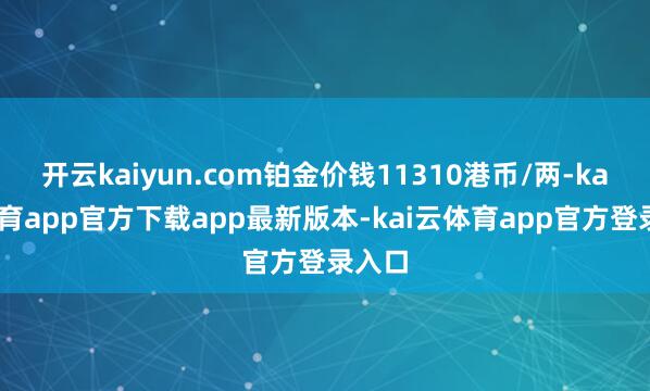 开云kaiyun.com铂金价钱11310港币/两-kai云体育app官方下载app最新版本-kai云体育app官方登录入口
