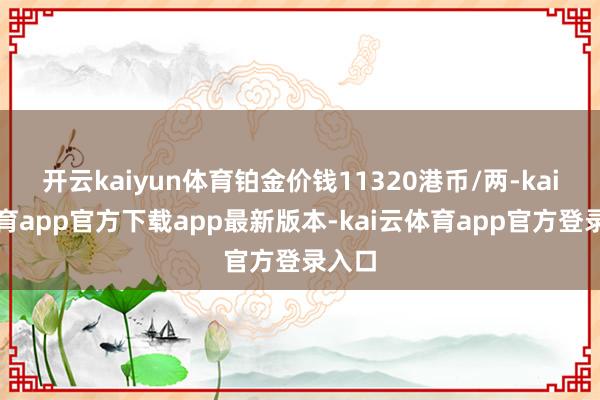 开云kaiyun体育铂金价钱11320港币/两-kai云体育app官方下载app最新版本-kai云体育app官方登录入口