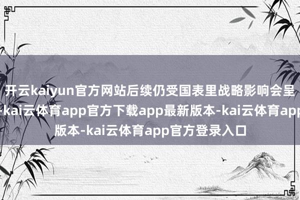 开云kaiyun官方网站后续仍受国表里战略影响会呈现脉冲式发扬-kai云体育app官方下载app最新版本-kai云体育app官方登录入口