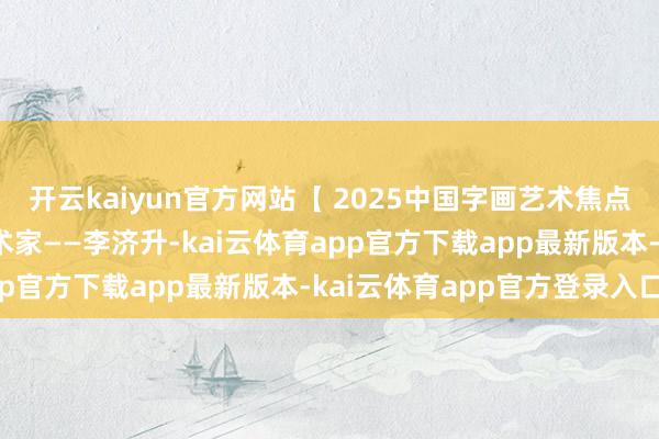 开云kaiyun官方网站【 2025中国字画艺术焦点东谈主物】相配保举艺术家——李济升-kai云体育app官方下载app最新版本-kai云体育app官方登录入口