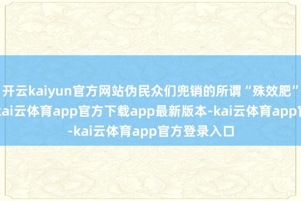 开云kaiyun官方网站伪民众们兜销的所谓“殊效肥”“防虫剂”-kai云体育app官方下载app最新版本-kai云体育app官方登录入口