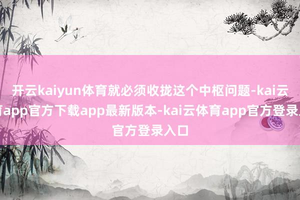 开云kaiyun体育就必须收拢这个中枢问题-kai云体育app官方下载app最新版本-kai云体育app官方登录入口