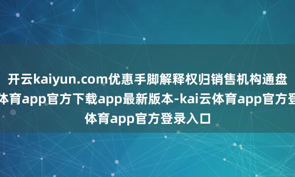 开云kaiyun.com优惠手脚解释权归销售机构通盘-kai云体育app官方下载app最新版本-kai云体育app官方登录入口