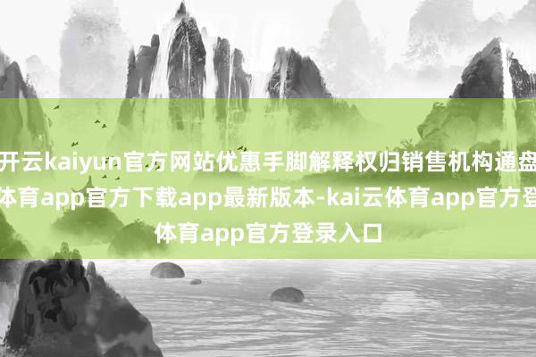 开云kaiyun官方网站优惠手脚解释权归销售机构通盘-kai云体育app官方下载app最新版本-kai云体育app官方登录入口