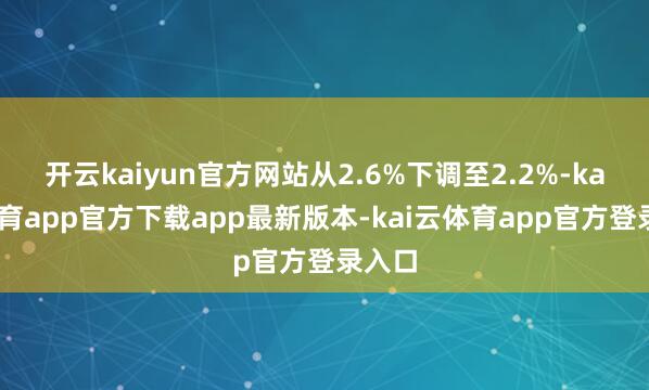 开云kaiyun官方网站从2.6%下调至2.2%-kai云体育app官方下载app最新版本-kai云体育app官方登录入口