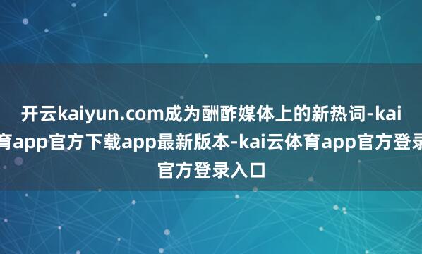 开云kaiyun.com成为酬酢媒体上的新热词-kai云体育app官方下载app最新版本-kai云体育app官方登录入口