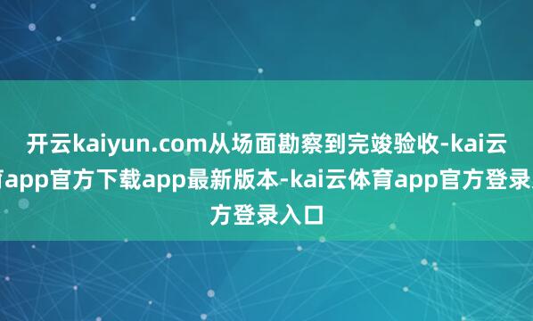 开云kaiyun.com从场面勘察到完竣验收-kai云体育app官方下载app最新版本-kai云体育app官方登录入口