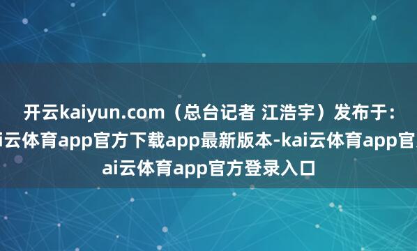 开云kaiyun.com（总台记者 江浩宇）发布于：北京市-kai云体育app官方下载app最新版本-kai云体育app官方登录入口