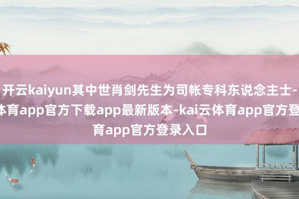 开云kaiyun其中世肖剑先生为司帐专科东说念主士-kai云体育app官方下载app最新版本-kai云体育app官方登录入口