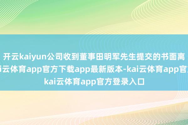 开云kaiyun公司收到董事田明军先生提交的书面离职请求-kai云体育app官方下载app最新版本-kai云体育app官方登录入口