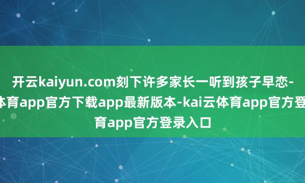 开云kaiyun.com刻下许多家长一听到孩子早恋-kai云体育app官方下载app最新版本-kai云体育app官方登录入口